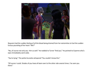 Requiem had the sudden feeling of all the blood being drained from her extremities to fuel the sudden
furious pounding of her heart “Me?”

“No, of course not only you. Him as well.” He nodded to Turner “And you.” He pointed to Cayenne who’s
eyes immediately went wide.

“You’re lying.” The petite brunette whispered “You couldn’t know this.”

“Of course I could. Shades of you have all been over to the other side several times. I’ve seen you
there.”
 