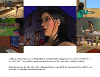 Suddenly every single instance Rhapsody had been afraid she was going insane rushed to the front of
her mind. Every time she had turned around and someone she cared about had been missing.

As she considered the alternative that had suddenly presented itself, she wondered if she mightn’t have
preferred to have been mentally unbalanced.
 