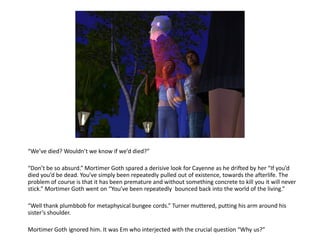 “We’ve died? Wouldn’t we know if we’d died?”

“Don’t be so absurd.” Mortimer Goth spared a derisive look for Cayenne as he drifted by her “If you’d
died you’d be dead. You’ve simply been repeatedly pulled out of existence, towards the afterlife. The
problem of course is that it has been premature and without something concrete to kill you it will never
stick.” Mortimer Goth went on “You’ve been repeatedly bounced back into the world of the living.”

“Well thank plumbbob for metaphysical bungee cords.” Turner muttered, putting his arm around his
sister’s shoulder.

Mortimer Goth ignored him. It was Em who interjected with the crucial question “Why us?”
 