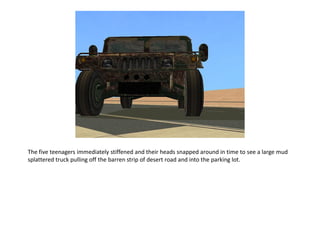 The five teenagers immediately stiffened and their heads snapped around in time to see a large mud
splattered truck pulling off the barren strip of desert road and into the parking lot.
 