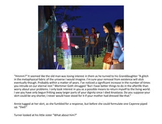 “Hmmm?” It seemed like the old man was losing interest in them as he turned to his Granddaughter “A glitch
in the metaphysical fabric of the universe I would imagine. I’m sure your removal from existence will stick
eventually though. Probably within a matter of years. I’ve noticed a significant increase in the number of times
you intrude on our eternal rest.” Mortimer Goth shrugged “But I have better things to do in the afterlife than
worry about your problems. I only took interest in you as a possible means to return myself to the living world.
I see you have only begun fritting away larger parts of your dignity since I died Anastasia. Do you suppose your
skirt could be any shorter, I never would have stood for it if your mother had dressed like that.”

Annie tugged at her skirt, as she fumbled for a response, but before she could formulate one Cayenne piped
up. “Dad!”

Turner looked at his little sister “What about him?”
 