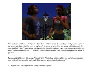 “Mom always said he wasn’t from the desert. She told me once. Because I asked why we’d never met
our other grandparents. She tried to explain...” Cayenne furrowed her brow as she tried to recall the
conversation “I didn’t really understand what she was talking about, I was nine. But she was going on
about some experiment and...” Cayenne’s face cleared suddenly “and about passing through death to
get here.”

Turner rubbed his eyes “Of course.” he said drily. “Yeah, that might explain why we’re boomeranging
intermittently between life and death. That’s great. What about Em though?”

“I...might have a similar problem...” Requiem said vaguely.
 