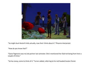 “So might Aunt Kestrel’s kids actually, now that I think about it.” Phoenix interjected.

“How do you know that?”

“Gavia Tegenaria was my lab partner last semester. She’s mentioned her Dad not being from here a
couple of times.”

“So has Janey, come to think of it.” Turner added, referring to his red headed Austen friend.
 