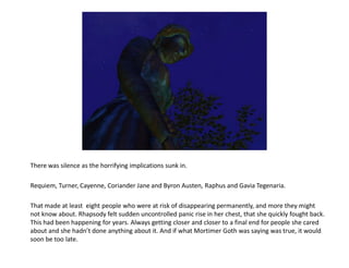 There was silence as the horrifying implications sunk in.

Requiem, Turner, Cayenne, Coriander Jane and Byron Austen, Raphus and Gavia Tegenaria.

That made at least eight people who were at risk of disappearing permanently, and more they might
not know about. Rhapsody felt sudden uncontrolled panic rise in her chest, that she quickly fought back.
This had been happening for years. Always getting closer and closer to a final end for people she cared
about and she hadn’t done anything about it. And if what Mortimer Goth was saying was true, it would
soon be too late.
 