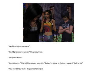 “Well this is just awesome.”

“Could probably be worse.” Rhapsody tried.

“Oh yeah? How?”

“I’m not sure...” She told her cousin honestly. “But we’re going to fix this. I swear. It’ll all be ok.”

“You don’t know that.” Requiem challenged.
 