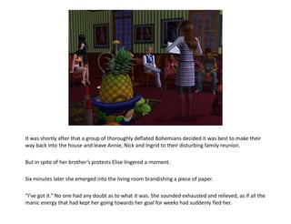 It was shortly after that a group of thoroughly deflated Bohemians decided it was best to make their
way back into the house and leave Annie, Nick and Ingrid to their disturbing family reunion.

But in spite of her brother’s protests Elise lingered a moment.

Six minutes later she emerged into the living room brandishing a piece of paper.

“I’ve got it.” No one had any doubt as to what it was. She sounded exhausted and relieved, as if all the
manic energy that had kept her going towards her goal for weeks had suddenly fled her.
 