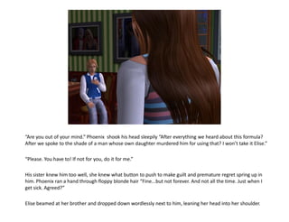 “Are you out of your mind.” Phoenix shook his head sleepily “After everything we heard about this formula?
After we spoke to the shade of a man whose own daughter murdered him for using that? I won’t take it Elise.”

“Please. You have to! If not for you, do it for me.”

His sister knew him too well, she knew what button to push to make guilt and premature regret spring up in
him. Phoenix ran a hand through floppy blonde hair “Fine...but not forever. And not all the time. Just when I
get sick. Agreed?”

Elise beamed at her brother and dropped down wordlessly next to him, leaning her head into her shoulder.
 