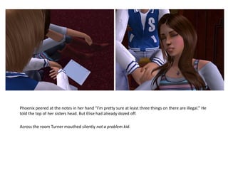 Phoenix peered at the notes in her hand “I’m pretty sure at least three things on there are illegal.” He
told the top of her sisters head. But Elise had already dozed off.

Across the room Turner mouthed silently not a problem kid.
 