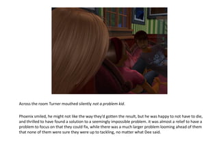 Across the room Turner mouthed silently not a problem kid.

Phoenix smiled, he might not like the way they’d gotten the result, but he was happy to not have to die,
and thrilled to have found a solution to a seemingly impossible problem. it was almost a relief to have a
problem to focus on that they could fix, while there was a much larger problem looming ahead of them
that none of them were sure they were up to tackling, no matter what Dee said.
 