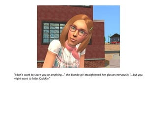 “I don’t want to scare you or anything...” the blonde girl straightened her glasses nervously “...but you
might want to hide. Quickly.”
 