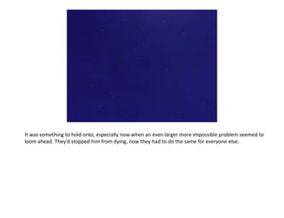 It was something to hold onto, especially now when an even larger more impossible problem seemed to
loom ahead. They’d stopped him from dying, now they had to do the same for everyone else.
 