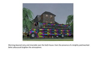 Morning dawned rainy and miserable over the Goth house. Even the presence of a brightly patchworked
Belle LeBuscould brighten the atmosphere.
 