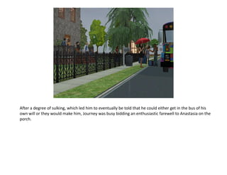 After a degree of sulking, which led him to eventually be told that he could either get in the bus of his
own will or they would make him, Journey was busy bidding an enthusiastic farewell to Anastasia on the
porch.
 