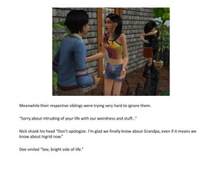 Meanwhile their respective siblings were trying very hard to ignore them.

“Sorry about intruding of your life with our weirdness and stuff...”

Nick shook his head “Don’t apologize. I’m glad we finally know about Grandpa, even if it means we
know about Ingrid now.”

Dee smiled “See, bright side of life.”
 