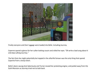 Finally everyone and their luggage were loaded into Belle. Including Journey.

Cayenne spared a glance for her sullen looking cousin and rolled her eyes. “Oh write a bad song about it
and stop sulking Journey..”

The fact that she might potentially be trapped in the afterlife forever was the only thing that spared
Cayenne from a sharp retort.

Belle’s doors swung shut laboriously and Turner revved her protesting engine, and pulled away from the
Goth Mansion as Journey tried not to look back.
 