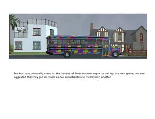 The bus was unusually silent as the houses of Pleasantview began to roll by. No one spoke, no one
suggested that they put on music as one suburban house melted into another.
 