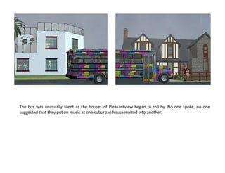 The bus was unusually silent as the houses of Pleasantview began to roll by. No one spoke, no one
suggested that they put on music as one suburban house melted into another.
 