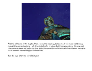 And that is the end of this chapter. Phew. I know that was long, believe me. If you made it all the way
through that, congratulations. I will strive to be briefer in future. But I hope you enjoyed this long road
trip chapter anyway, and seeing the little Bohemians expand their horizons a little and live up somewhat
to the itinerant life of their gypsy predecessors.

Turn the page for credits and all that jazz!
 
