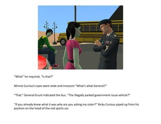 “What” he inquired, “Is that?”

Minnie Curious’s eyes went wide and innocent “What’s what General?”

“That.” General Grunt indicated the bus. “The Illegally parked government issue vehicle?”

“If you already knew what it was why are you asking my sister?” Ricky Curious piped up from his
position on the hood of the red sports car.
 
