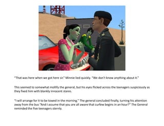 “That was here when we got here sir.” Minnie lied quickly. “We don’t know anything about it.”

This seemed to somewhat mollify the general, but his eyes flicked across the teenagers suspiciously as
they fixed him with blankly innocent stares.

“I will arrange for it to be towed in the morning.” The general concluded finally, turning his attention
away from the bus “And I assume that you are all aware that curfew begins in an hour?” The General
reminded the five teenagers sternly.
 