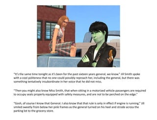 “It’s the same time tonight as it’s been for the past sixteen years general, we know.” Jill Smith spoke
with a cool politeness that no one could possibly reproach her, including the general, but there was
something tentatively insubordinate in her voice that he did not miss.

“Then you might also know Miss Smith, that when sitting in a motorized vehicle passengers are required
to occupy seats properly equipped with safety measures, and are not to be perched on the edge.”

“Gosh, of course I know that General. I also know that that rule is only in effect if engine is running.” Jill
smiled sweetly from below her pink frames as the general turned on his heel and strode across the
parking lot to the grocery store.
 