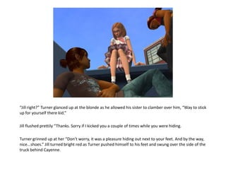 “Jill right?” Turner glanced up at the blonde as he allowed his sister to clamber over him, “Way to stick
up for yourself there kid.”

Jill flushed prettily “Thanks. Sorry if I kicked you a couple of times while you were hiding.

Turner grinned up at her “Don’t worry, it was a pleasure hiding out next to your feet. And by the way,
nice...shoes.” Jill turned bright red as Turner pushed himself to his feet and swung over the side of the
truck behind Cayenne.
 
