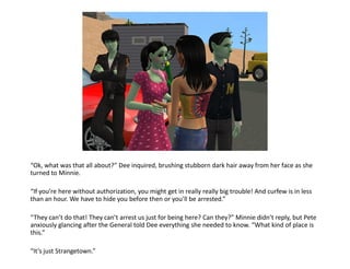 “Ok, what was that all about?” Dee inquired, brushing stubborn dark hair away from her face as she
turned to Minnie.

“If you’re here without authorization, you might get in really really big trouble! And curfew is in less
than an hour. We have to hide you before then or you’ll be arrested.”

“They can’t do that! They can’t arrest us just for being here? Can they?” Minnie didn’t reply, but Pete
anxiously glancing after the General told Dee everything she needed to know. “What kind of place is
this.”

“It’s just Strangetown.”
 