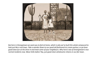 But here in Strangetown we want you to feel at home, which is why we’ve built this whole compound to
look just like a real town. Take a wander down to our good old fashioned ice cream parlour, or go have
good clean fun at the drive in and meet some of your neighbours. Why here’s two of Strangetown’s nice
normal residents now. Wave hello ladies! Yep, just good clean wholesome citizens in our fair town.
 