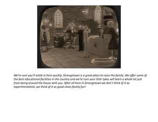 We’re sure you’ll settle in here quickly. Strangetown is a great place to raise the family. We offer some of
the best educational facilities in the country and we’re sure your little tykes will learn a whole lot just
from being around the house with you. After all here in Strangetown we don’t think of it as
experimentation, we think of it as good clean family fun!
 