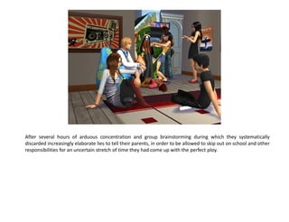 After several hours of arduous concentration and group brainstorming during which they systematically
discarded increasingly elaborate lies to tell their parents, in order to be allowed to skip out on school and other
responsibilities for an uncertain stretch of time they had come up with the perfect ploy.
 