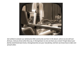 Get settled in and join our wholesome little community out here in the desert, where no one will ever
find you. And you know what they say, in Strangetown no one can hear you scream! Forget about your
family and friends back home, Strangetownites are your new family, and here we know how to take care
of each other.
 