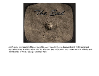 So Welcome once again to Strangetown. We hope you enjoy it here, because thanks to the advanced
high tech tracker we injected into your leg while you were passed out, you’re never leaving! After all, you
already know to much. We hope you like it here!
 