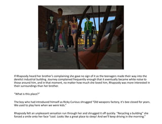 If Rhapsody heard her brother’s complaining she gave no sign of it as the teenagers made their way into the
derelict industrial building. Journey complained frequently enough that it eventually became white noise to
those around him, and in that moment, no matter how much she loved him, Rhapsody was more interested in
their surroundings than her brother.

“What is this place?”

The boy who had introduced himself as Ricky Curious shrugged “Old weapons factory, it’s bee closed for years.
We used to play here when we were kids.”

Rhapsody felt an unpleasant sensation run through her and shrugged it off quickly. “Recycling a building” she
forced a smile onto her face “cool. Looks like a great place to sleep! And we’ll keep driving in the morning.”
 