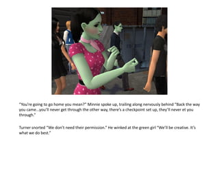 “You’re going to go home you mean?” Minnie spoke up, trailing along nervously behind “Back the way
you came...you’ll never get through the other way, there’s a checkpoint set up, they’ll never et you
through.”

Turner snorted “We don’t need their permission.” He winked at the green girl “We’ll be creative. It’s
what we do best.”
 