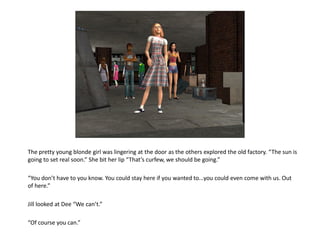 The pretty young blonde girl was lingering at the door as the others explored the old factory. “The sun is
going to set real soon.” She bit her lip “That’s curfew, we should be going.”

“You don’t have to you know. You could stay here if you wanted to...you could even come with us. Out
of here.”

Jill looked at Dee “We can’t.”

“Of course you can.”
 