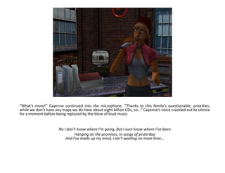 “What’s more!” Cayenne continued into the microphone, “Thanks to this family’s questionable, priorities,
while we don’t have any maps we do have about eight billion CDs, so…” Cayenne’s voice crackled out to silence
for a moment before being replaced by the blare of loud music.


                      No I don’t know where I’m going, But I sure know where I’ve been
                               Hanging on the promises, In songs of yesterday
                          And I've made up my mind, I ain't wasting no more time…
 