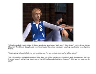 “I finally worked it out today. I’d been wondering you know. Yeah, don’t think I don’t notice these things
Phoenix.” The blonde boy glanced over his shoulder to notice his cousin scowling angrily at a neon lighting
fixture.

“You’re going to have to help me out here Journey, I’ve got no clue what you’re talking about.”

“I’m talking about this whole roadtrip thing. Ever since Elise started mucking about with those papers and this
trip you haven’t said a thing about any of it and I finally worked out why. You don’t think we can save you do
you?”
 