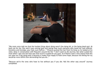 “My mom once told me that the hardest thing about dying wasn’t the dying bit, or the being dead part. At
least not for her. She said it was coming back and seeing how much everyone who loved her had suffered.
Grandma and Grandpa, your Dad, aunt Saffron…” Phoenix pushed the hair from his brow as he looked at his
sister, deep in conversation with Requiem around the fire “I don’t want to die Journey. But what sucked the
most when I was sick last time was how much it sucked for you guys. So if there’s even a tiny chance that this
can save me I’ll go along with it because it makes Elise happy to have some hope, because not letting her try
would be more selfish than demanding that you do…”

“Because we’re the ones who have to live without you if you die. Not the other way around” Journey
completed.
 