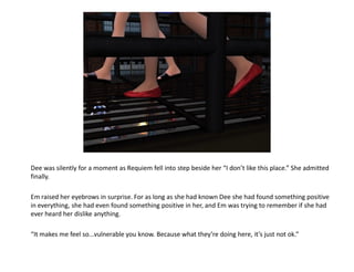 Dee was silently for a moment as Requiem fell into step beside her “I don’t like this place.” She admitted
finally.

Em raised her eyebrows in surprise. For as long as she had known Dee she had found something positive
in everything, she had even found something positive in her, and Em was trying to remember if she had
ever heard her dislike anything.

“It makes me feel so...vulnerable you know. Because what they’re doing here, it’s just not ok.”
 