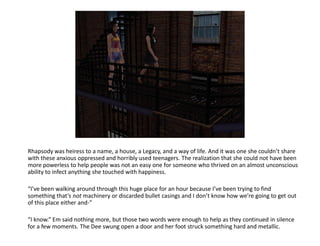 Rhapsody was heiress to a name, a house, a Legacy, and a way of life. And it was one she couldn’t share
with these anxious oppressed and horribly used teenagers. The realization that she could not have been
more powerless to help people was not an easy one for someone who thrived on an almost unconscious
ability to infect anything she touched with happiness.

“I’ve been walking around through this huge place for an hour because I’ve been trying to find
something that’s not machinery or discarded bullet casings and I don’t know how we’re going to get out
of this place either and-”

“I know.” Em said nothing more, but those two words were enough to help as they continued in silence
for a few moments. The Dee swung open a door and her foot struck something hard and metallic.
 