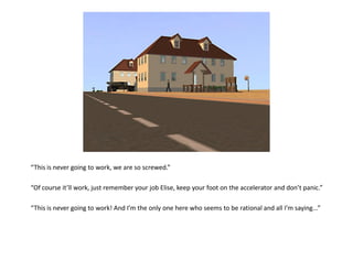 “This is never going to work, we are so screwed.”

“Of course it’ll work, just remember your job Elise, keep your foot on the accelerator and don’t panic.”

“This is never going to work! And I’m the only one here who seems to be rational and all I’m saying...”
 