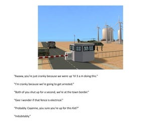 “Awww, you’re just cranky because we were up ‘til 3 a.m doing this.”

“I’m cranky because we’re going to get arrested.”

“Both of you shut up for a second, we’re at the town border.”

“Gee I wonder if that fence is electrical.”

“Probably. Cayenne, you sure you’re up for this Kid?”

“Indubitably.”
 