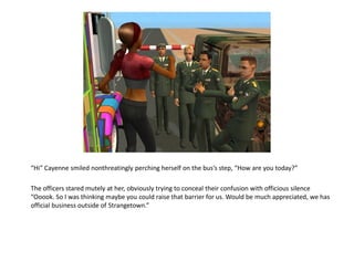 “Hi” Cayenne smiled nonthreatingly perching herself on the bus’s step, “How are you today?”

The officers stared mutely at her, obviously trying to conceal their confusion with officious silence
“Ooook. So I was thinking maybe you could raise that barrier for us. Would be much appreciated, we has
official business outside of Strangetown.”
 