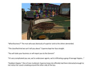 “What Business?” The man who was obviously of superior rank to the others demanded.

“The classified kind we can’t tell you about.” Cayenne kept her face straight.

“You will state your business or will report you to the General.”

“It’s very complicated you see, we’re undercover agents, we’re infiltrating a gang of teenage hippies...”

“Goddam Hippies.” One of men muttered. Cayenne knew she officially had them distracted enough to
not notice her cousin sneaking around the other side of the bus.
 
