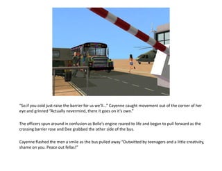 “So if you cold just raise the barrier for us we’ll...” Cayenne caught movement out of the corner of her
eye and grinned “Actually nevermind, there it goes on it’s own.”

The officers spun around in confusion as Belle’s engine roared to life and began to pull forward as the
crossing barrier rose and Dee grabbed the other side of the bus.

Cayenne flashed the men a smile as the bus pulled away “Outwitted by teenagers and a little creativity,
shame on you. Peace out fellas!”
 