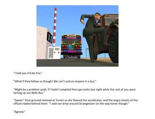 “I told you it’d be fine.”

“What if they follow us though! We can’t outrun anyone in a bus.”

“Might be a problem yeah, if I hadn’t emptied their gas tanks last night while the rest of you were
tarting up our Belle Bus.”

“Sweet.” Elise grinned relieved at Turner as she floored the accelerator, and the angry shoots of the
officers faded behind them. “I vote we drive around Strangetown on the way home though.”

“Agreed.”
 