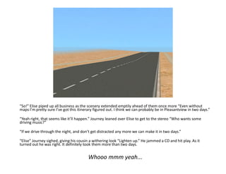 “So!” Elise piped up all business as the scenery extended emptily ahead of them once more “Even without
maps I’m pretty sure I’ve got this itinerary figured out. I think we can probably be in Pleasantview in two days.”

“Yeah right, that seems like it’ll happen.” Journey leaned over Elise to get to the stereo “Who wants some
driving music?”

“If we drive through the night, and don’t get distracted any more we can make it in two days.”

“Elise” Journey sighed, giving his cousin a withering look “Lighten up.” He jammed a CD and hit play. As it
turned out he was right. It definitely took them more than two days.


                                         Whooo mmm yeah...
 