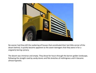 No sooner had they left the scattering of houses that constituted their lost little corner of the
desert behind, it quickly became apparent to the seven teenagers that they were in for a
singularly boring scenery.

The desert was immense and empty. They drove for hours through the barren golden landscape,
following the straight road by sandy dunes and flat stretches of nothingness until it became
almost hypnotic.
 