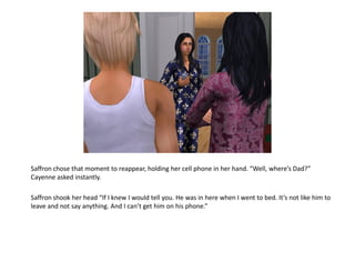 Saffron chose that moment to reappear, holding her cell phone in her hand. “Well, where’s Dad?”
Cayenne asked instantly.

Saffron shook her head “If I knew I would tell you. He was in here when I went to bed. It’s not like him to
leave and not say anything. And I can’t get him on his phone.”
 