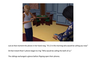 Just at that moment the phone in her hand rang. “It’s 2 in the morning who would be calling you now.”

At that instant River’s phone began to ring “Who would be calling the both of us.”

The siblings exchanged a glance before flipping open their phones.
 